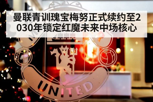 曼联青训瑰宝梅努正式续约至2030年锁定红魔未来中场核心